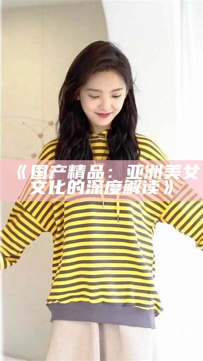 《国产精品：亚洲美女文化的深度解读》
