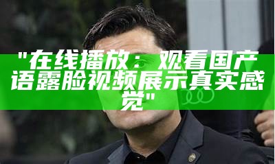 "在线播放：观看国产语露脸视频展示真实感觉"