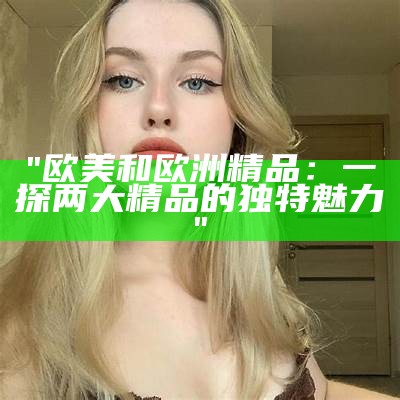 "欧美和欧洲精品：一探两大精品的独特魅力"