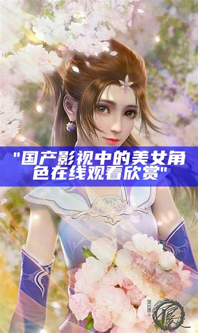 "国产影视中的美女角色在线观看欣赏"