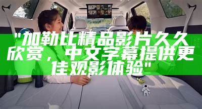"加勒比精品影片久久欣赏，中文字幕提供更佳观影体验"