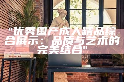 "优秀国产成人精品综合展示：品质与艺术的完美结合"