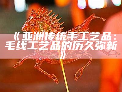 《亚洲传统手工艺品：毛线工艺品的历久弥新》