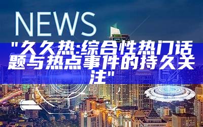 "久久热:综合性热门话题与热点事件的持久关注"