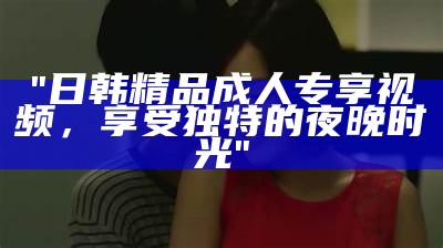 "日韩精品成人专享视频，享受独特的夜晚时光"