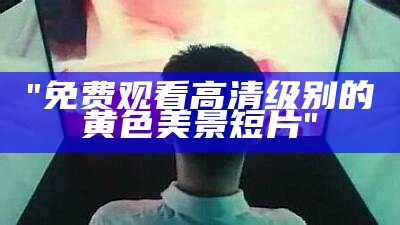 "免费观看高清级别的黄色美景短片"
