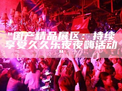 "国产精品展区：持续享受久久乐夜夜嗨活动"