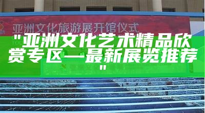 "亚洲文化艺术精品欣赏专区—最新展览推荐"