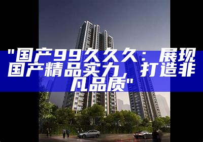 "国产99久久久：展现国产精品实力，打造非凡品质"