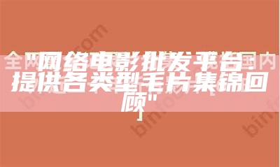 "网络电影批发平台：提供各类型毛片集锦回顾"