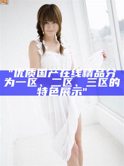 "优质国产在线精品分为一区、二区、三区的特色展示"