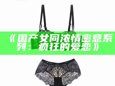 《国产女同浓情密意系列：疯狂的爱恋》