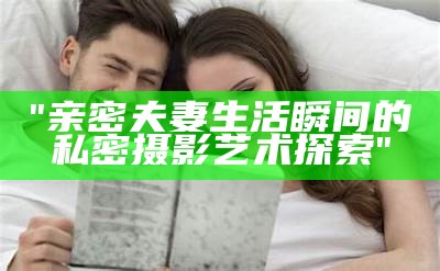 "亲密夫妻生活瞬间的私密摄影艺术探索"