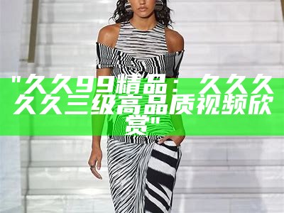"久久99精品：久久久久久三级高品质视频欣赏"