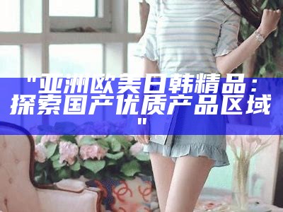"亚洲欧美日韩精品：探索国产优质产品区域"