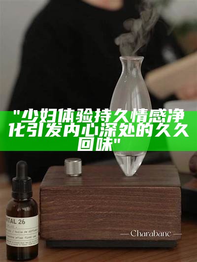 "少妇体验持久情感净化引发内心深处的久久回味"