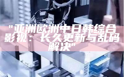 "亚洲欧洲中日韩综合影视：长久更新与乱码解决"