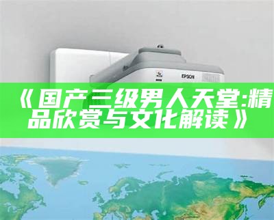 《国产三级男人天堂: 精品欣赏与文化解读》