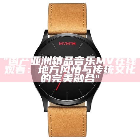 "国产亚洲精品音乐MV在线观看：地方风情与传统文化的完美融合"