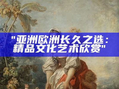 "亚洲欧洲长久之选：精品文化艺术欣赏"