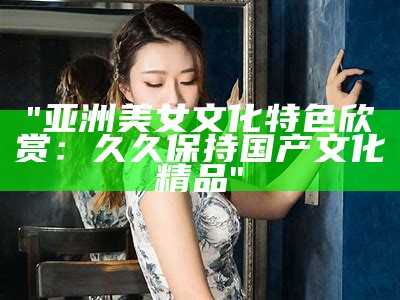 "亚洲美女文化特色欣赏：久久保持国产文化精品"