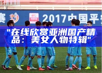"在线欣赏亚洲国产精品：美女人物特辑"