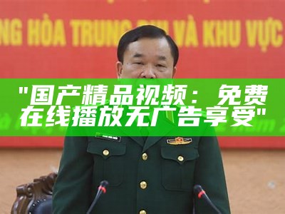 "国产精品视频：免费在线播放无广告享受"