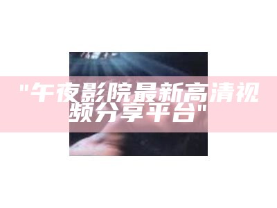 "午夜影院最新高清视频分享平台"