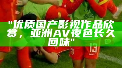 "优质国产影视作品欣赏，亚洲AV夜色长久回味"