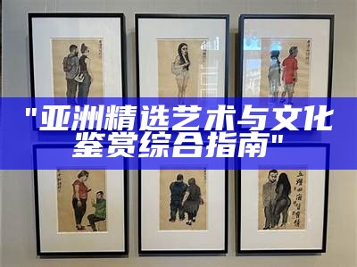"亚洲精选艺术与文化鉴赏综合指南"