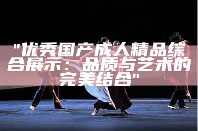 "优秀国产成人精品综合展示：品质与艺术的完美结合"