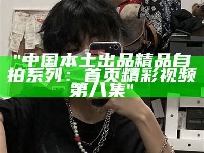 "中国本土出品精品自拍系列：首页精彩视频第八集"