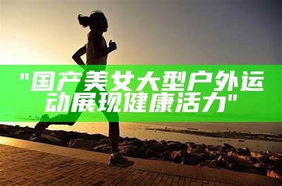 "国产美女大型户外运动展现健康活力"