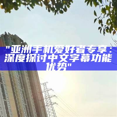 "亚洲手机爱好者专享：深度探讨中文字幕功能优势"