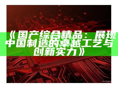 《国产综合精品：展现中国制造的卓越工艺与创新实力》