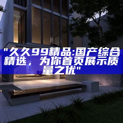 "久久99精品:国产综合精选，为你首页展示质量之优"