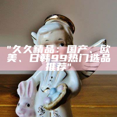 "久久精品：国产、欧美、日韩99热门选品推荐"