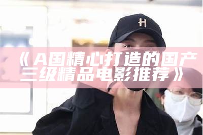 《A国精心打造的国产三级精品电影推荐》