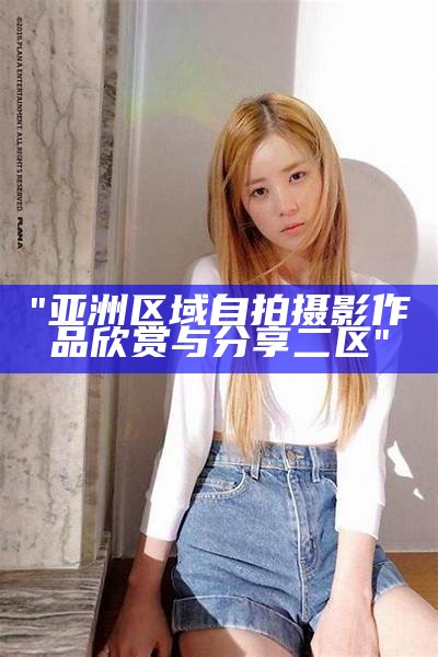 "亚洲区域自拍摄影作品欣赏与分享二区"