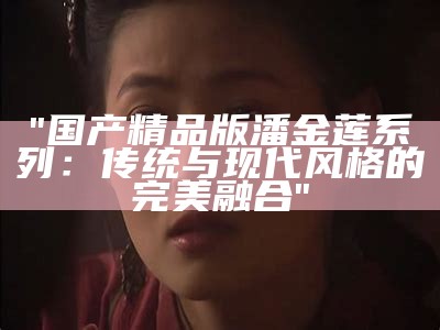 "国产精品版潘金莲系列：传统与现代风格的完美融合"
