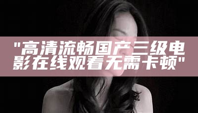 "高清流畅国产三级电影在线观看无需卡顿"