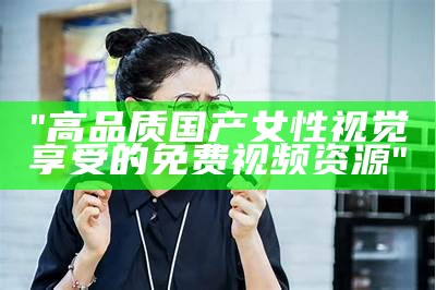 "高品质国产女性视觉享受的免费视频资源"