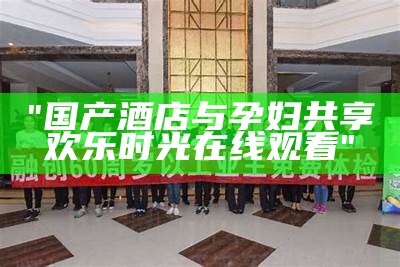 "国产酒店与孕妇共享欢乐时光在线观看"