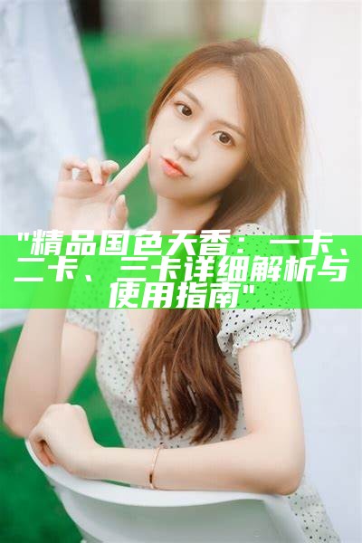 "精品国色天香：一卡、二卡、三卡详细解析与使用指南"