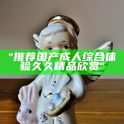 "推荐国产成人综合体验久久精品欣赏"
