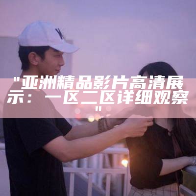 "亚洲精品影片高清展示：一区二区详细观察"