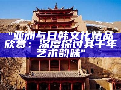 "亚洲与日韩文化精品欣赏：深度探讨其千年艺术韵味"