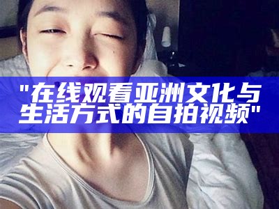 "在线观看亚洲文化与生活方式的自拍视频"