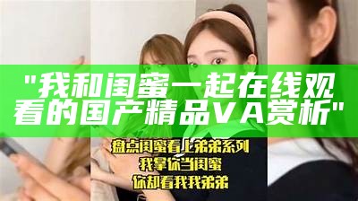 "我和闺蜜一起在线观看的国产精品VA赏析"