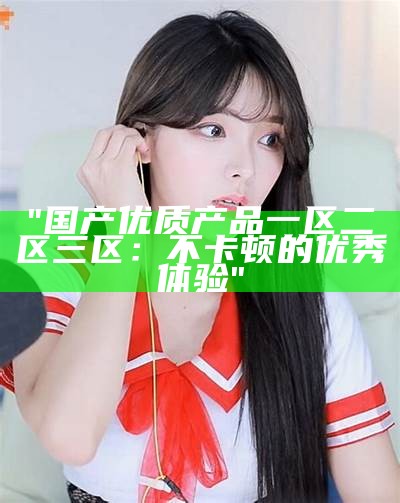 "国产优质产品一区二区三区：不卡顿的优秀体验"